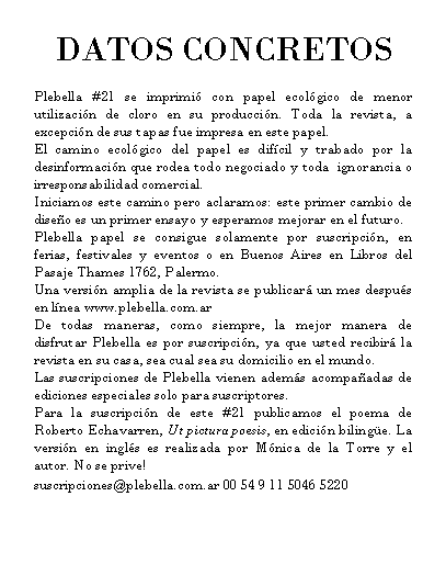 Rect�ngulo redondeado: DATOS CONCRETOS

Plebella #21 se imprimi� con papel ecol�gico de menor utilizaci�n de cloro en su producci�n. Toda la revista, a excepci�n de sus tapas fue impresa en este papel. 
El camino ecol�gico del papel es dif�cil y trabado por la desinformaci�n que rodea todo negociado y toda  ignorancia o irresponsabilidad comercial.
Iniciamos este camino pero aclaramos: este primer cambio de dise�o es un primer ensayo y esperamos mejorar en el futuro. 
Plebella papel se consigue solamente por suscripci�n, en ferias, festivales y eventos o en Buenos Aires en Libros del Pasaje Thames 1762, Palermo.
Una versi�n amplia de la revista se publicar� un mes despu�s en l�nea www.plebella.com.ar
De todas maneras, como siempre, la mejor manera de disfrutar Plebella es por suscripci�n, ya que usted recibir� la revista en su casa, sea cual sea su domicilio en el mundo. 
Las suscripciones de Plebella vienen adem�s acompa�adas de ediciones especiales solo para suscriptores. 
Para la suscripci�n de este #21 publicamos el poema de Roberto Echavarren, Ut pictura poesis, en edici�n biling�e. La versi�n en ingl�s es realizada por M�nica de la Torre y el autor. No se prive! 
suscripciones@plebella.com.ar 00 54 9 11 5046 5220
